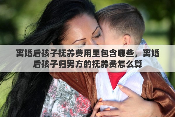 离婚后孩子抚养费用里包含哪些，离婚后孩子归男方的抚养费怎么算