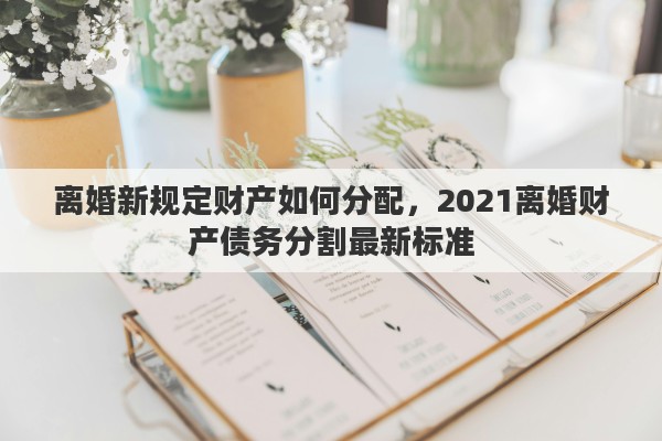 离婚新规定财产如何分配,2021离婚财产债务分割最新标准 离婚新规定财产如何分配,2021离婚财产债务分割最新标准