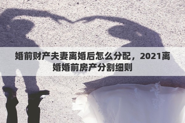 婚前财产夫妻离婚后怎么分配,2021离婚婚前房产分割细则 婚前财产夫妻离婚后怎么分配,2021离婚婚前房产分割细则