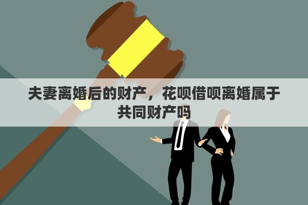 夫妻离婚后的财产,花呗借呗离婚属于共同财产吗 夫妻离婚后的财产,花呗借呗离婚属于共同财产吗