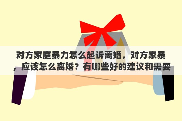 对方家庭暴力怎么起诉离婚,对方家暴,应该怎么离婚?有哪些好的建议和需要注意的问题 对方家庭暴力怎么起诉离婚,对方家暴,应该怎么离婚?有哪些好的建议和需要注意的问题