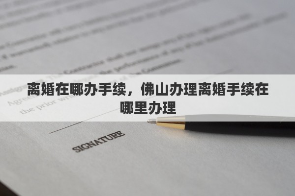 离婚在哪办手续,佛山办理离婚手续在哪里办理 离婚在哪办手续,佛山办理离婚手续在哪里办理