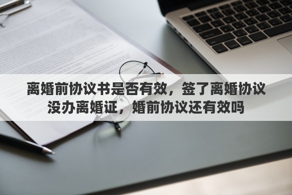 离婚前协议书是否有效,签了离婚协议没办离婚证,婚前协议还有效吗 离婚前协议书是否有效,签了离婚协议没办离婚证,婚前协议还有效吗