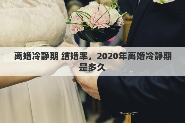 离婚冷静期 结婚率,2020年离婚冷静期是多久 离婚冷静期 结婚率,2020年离婚冷静期是多久
