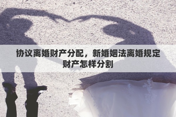 协议离婚财产分配,新婚姻法离婚规定财产怎样分割 协议离婚财产分配,新婚姻法离婚规定财产怎样分割
