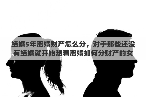 结婚5年离婚财产怎么分,对于那些还没有结婚就开始想着离婚如何分财产的女人你怎么看 结婚5年离婚财产怎么分,对于那些还没有结婚就开始想着离婚如何分财产的女人你怎么看