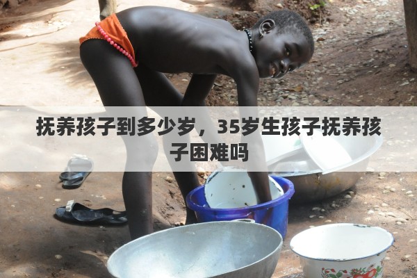 抚养孩子到多少岁,35岁生孩子抚养孩子困难吗 抚养孩子到多少岁,35岁生孩子抚养孩子困难吗