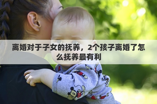 离婚对于子女的抚养,2个孩子离婚了怎么抚养最有利 离婚对于子女的抚养,2个孩子离婚了怎么抚养最有利