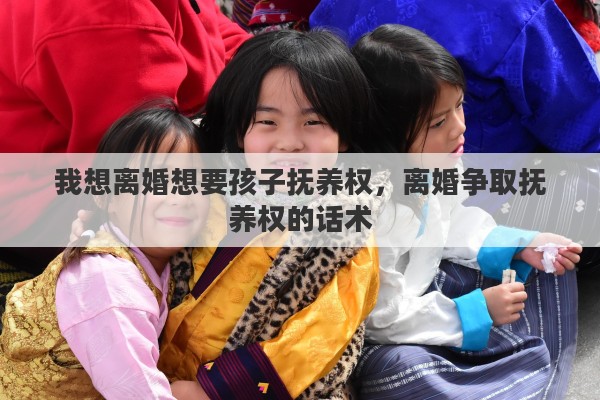 我想离婚想要孩子抚养权,离婚争取抚养权的话术 我想离婚想要孩子抚养权,离婚争取抚养权的话术