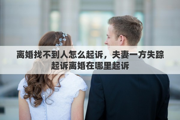 离婚找不到人怎么起诉，夫妻一方失踪起诉离婚在哪里起诉