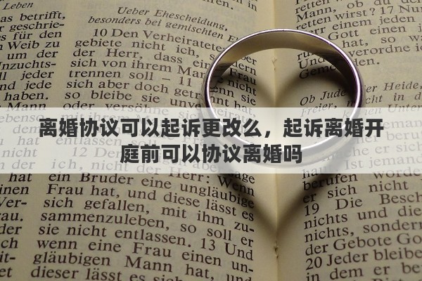 离婚协议可以起诉更改么,起诉离婚开庭前可以协议离婚吗 离婚协议可以起诉更改么,起诉离婚开庭前可以协议离婚吗