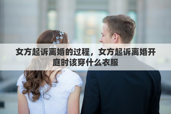 女方起诉离婚的过程,女方起诉离婚开庭时该穿什么衣服 女方起诉离婚的过程,女方起诉离婚开庭时该穿什么衣服