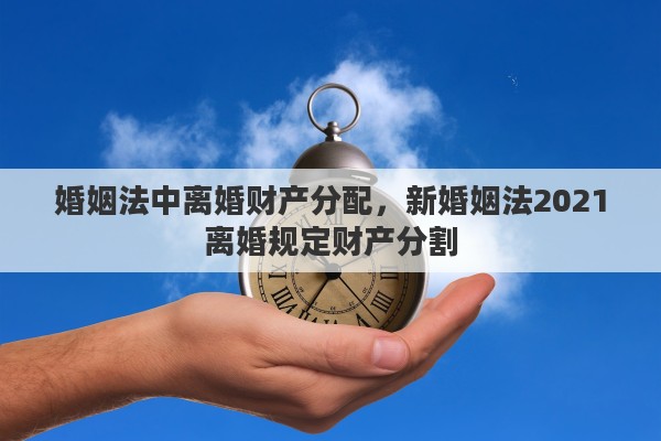 婚姻法中离婚财产分配,新婚姻法2021离婚规定财产分割 婚姻法中离婚财产分配,新婚姻法2021离婚规定财产分割