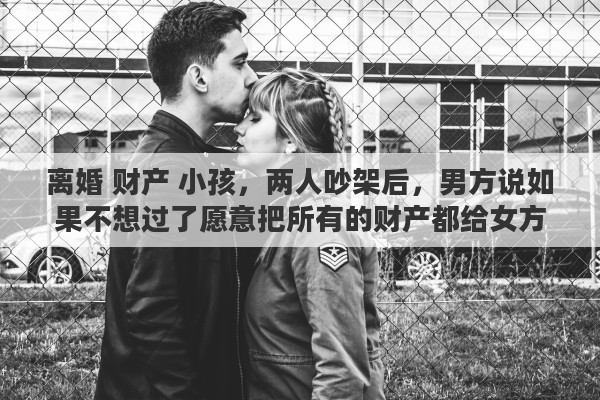 离婚 财产 小孩,两人吵架后,男方说如果不想过了愿意把所有的财产都给女方,孩子要不要也随女方选,说这些话的男方是什么心态 离婚 财产 小孩,两人吵架后,男方说如果不想过了愿意把所有的财产都给女方,孩子要不要也随女方选,说这些话的男方是什么心态