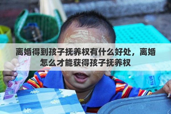 离婚得到孩子抚养权有什么好处,离婚怎么才能获得孩子抚养权 离婚得到孩子抚养权有什么好处,离婚怎么才能获得孩子抚养权