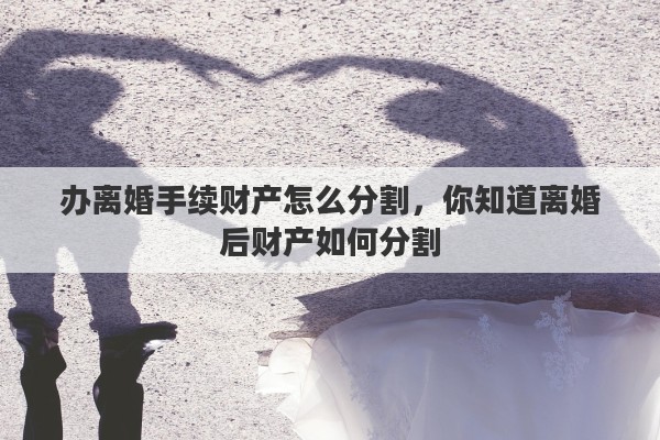 办离婚手续财产怎么分割,你知道离婚后财产如何分割 办离婚手续财产怎么分割,你知道离婚后财产如何分割