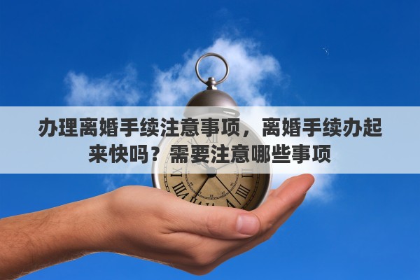 办理离婚手续注意事项，离婚手续办起来快吗？需要注意哪些事项