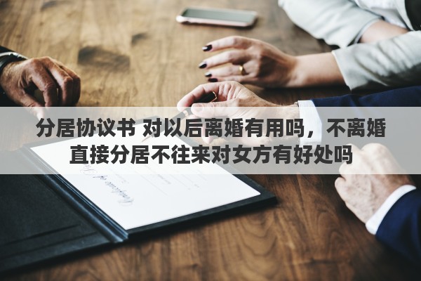 分居协议书 对以后离婚有用吗，不离婚直接分居不往来对女方有好处吗