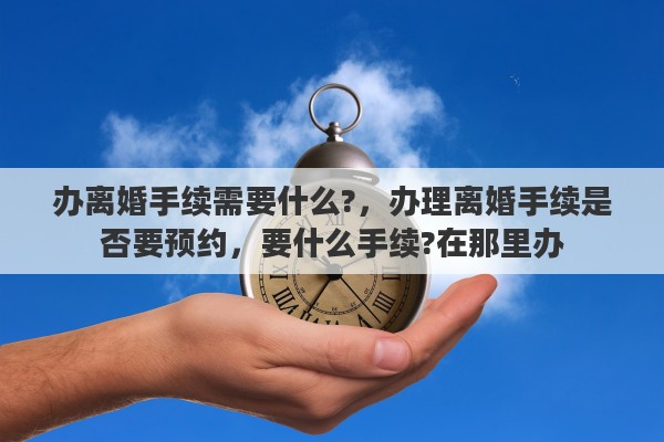 办离婚手续需要什么?，办理离婚手续是否要预约，要什么手续?在那里办