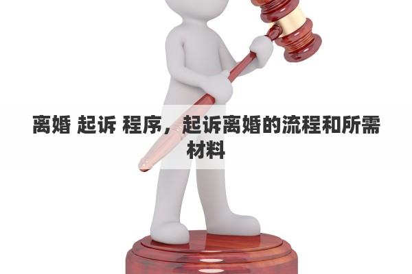 离婚 起诉 程序,起诉离婚的流程和所需材料 离婚 起诉 程序,起诉离婚的流程和所需材料
