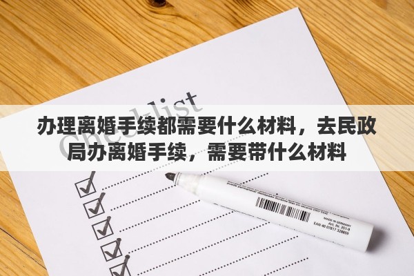 办理离婚手续都需要什么材料,去民政局办离婚手续,需要带什么材料 办理离婚手续都需要什么材料,去民政局办离婚手续,需要带什么材料
