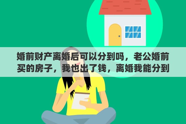 婚前财产离婚后可以分到吗,老公婚前买的房子,我也出了钱,离婚我能分到房子吗 婚前财产离婚后可以分到吗,老公婚前买的房子,我也出了钱,离婚我能分到房子吗
