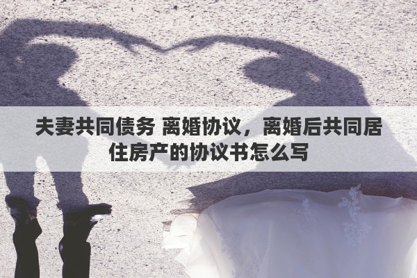 夫妻共同债务 离婚协议，离婚后共同居住房产的协议书怎么写