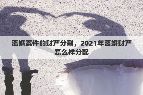 离婚案件的财产分割,2021年离婚财产怎么样分配 离婚案件的财产分割,2021年离婚财产怎么样分配