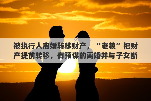 被执行人离婚转移财产,“老赖”把财产提前转移,有预谋的离婚并与子女断绝关系,名下无财产,该怎么办 被执行人离婚转移财产,“老赖”把财产提前转移,有预谋的离婚并与子女断绝关系,名下无财产,该怎么办