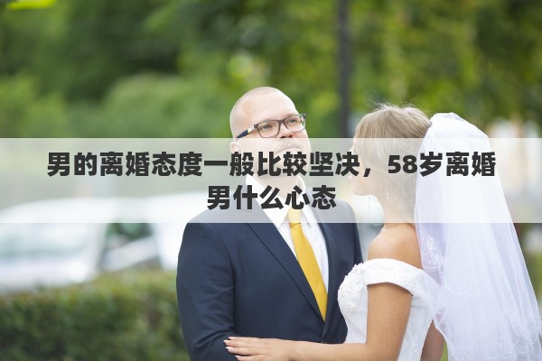 男的离婚态度一般比较坚决，58岁离婚男什么心态