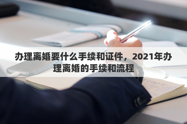 办理离婚要什么手续和证件，2021年办理离婚的手续和流程