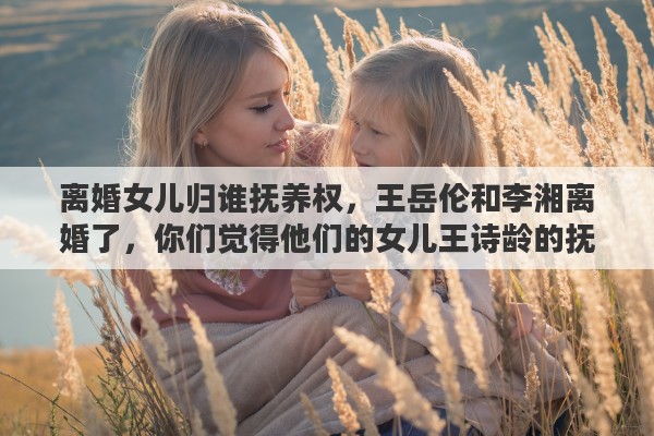 离婚女儿归谁抚养权,王岳伦和李湘离婚了,你们觉得他们的女儿王诗龄的抚养权归谁 离婚女儿归谁抚养权,王岳伦和李湘离婚了,你们觉得他们的女儿王诗龄的抚养权归谁