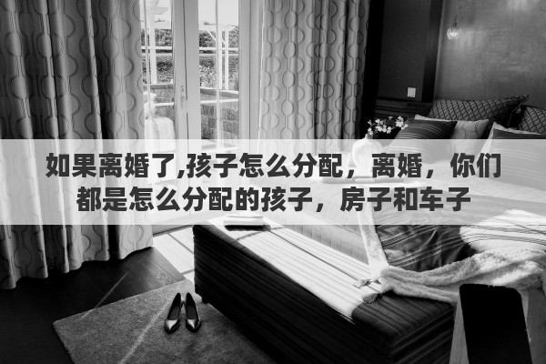 如果离婚了,孩子怎么分配,离婚,你们都是怎么分配的孩子,房子和车子 如果离婚了,孩子怎么分配,离婚,你们都是怎么分配的孩子,房子和车子
