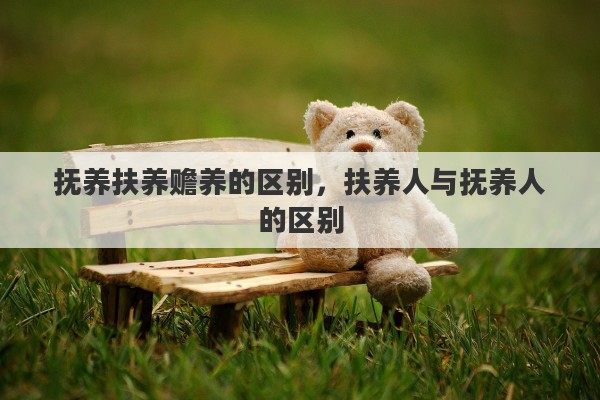 抚养扶养赡养的区别,扶养人与抚养人的区别 抚养扶养赡养的区别,扶养人与抚养人的区别