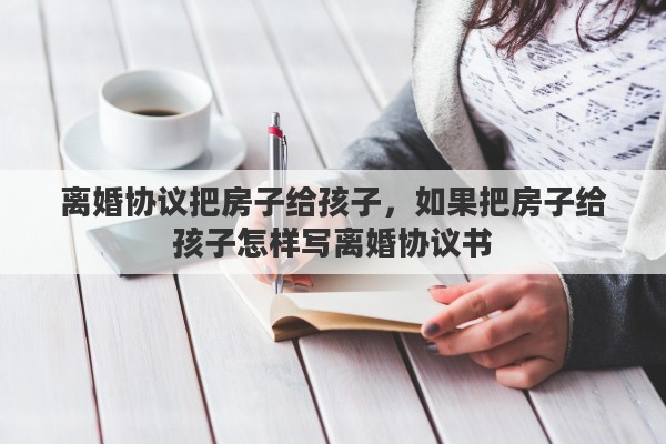 离婚协议把房子给孩子,如果把房子给孩子怎样写离婚协议书 离婚协议把房子给孩子,如果把房子给孩子怎样写离婚协议书