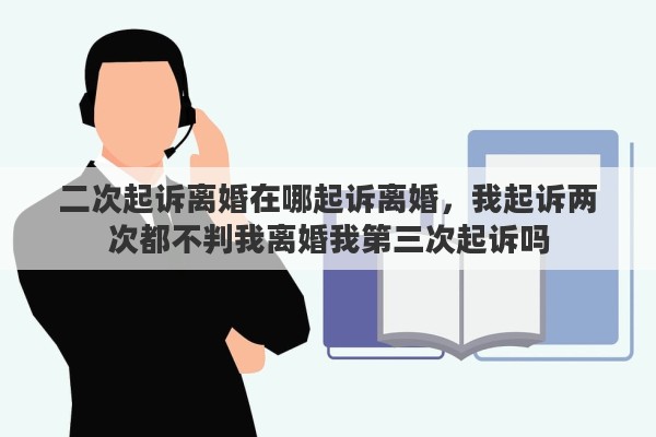 二次起诉离婚在哪起诉离婚,我起诉两次都不判我离婚我第三次起诉吗 二次起诉离婚在哪起诉离婚,我起诉两次都不判我离婚我第三次起诉吗