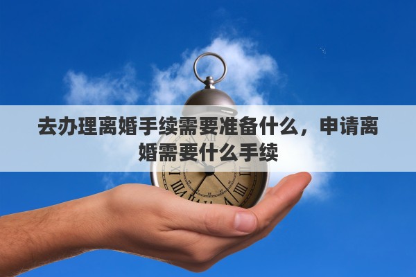 去办理离婚手续需要准备什么，申请离婚需要什么手续