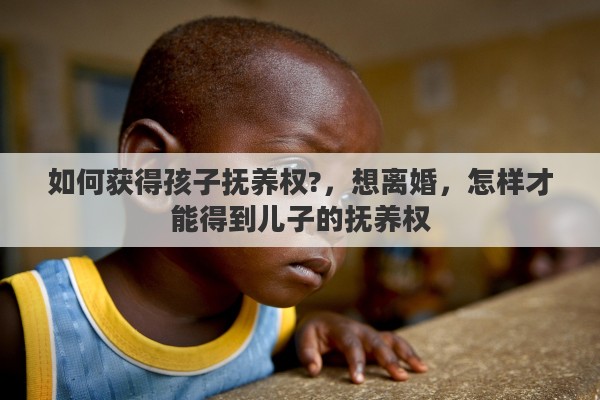 如何获得孩子抚养权?,想离婚,怎样才能得到儿子的抚养权 如何获得孩子抚养权?,想离婚,怎样才能得到儿子的抚养权