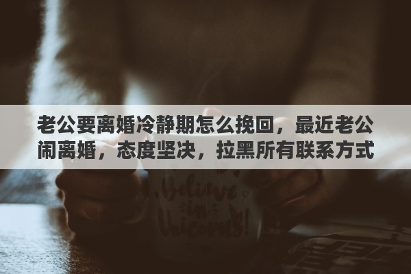 老公要离婚冷静期怎么挽回,最近老公闹离婚,态度坚决,拉黑所有联系方式,我该怎么挽回 老公要离婚冷静期怎么挽回,最近老公闹离婚,态度坚决,拉黑所有联系方式,我该怎么挽回