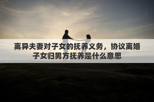 离异夫妻对子女的抚养义务,协议离婚子女归男方抚养是什么意思 离异夫妻对子女的抚养义务,协议离婚子女归男方抚养是什么意思