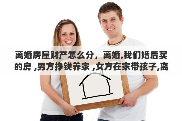 离婚房屋财产怎么分,离婚,我们婚后买的房 ,男方挣钱养家 ,女方在家带孩子,离婚了财产怎么分 离婚房屋财产怎么分,离婚,我们婚后买的房 ,男方挣钱养家 ,女方在家带孩子,离婚了财产怎么分