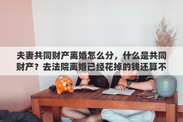 夫妻共同财产离婚怎么分,什么是共同财产?去法院离婚已经花掉的钱还算不算共同财产 夫妻共同财产离婚怎么分,什么是共同财产?去法院离婚已经花掉的钱还算不算共同财产