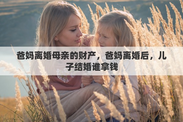 爸妈离婚母亲的财产,爸妈离婚后,儿子结婚谁拿钱 爸妈离婚母亲的财产,爸妈离婚后,儿子结婚谁拿钱