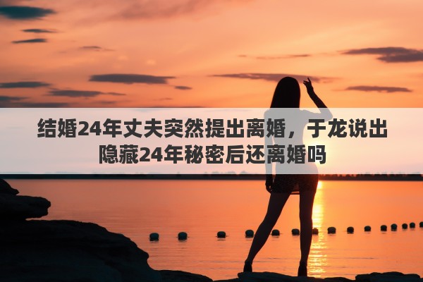 结婚24年丈夫突然提出离婚,于龙说出隐藏24年秘密后还离婚吗 结婚24年丈夫突然提出离婚,于龙说出隐藏24年秘密后还离婚吗