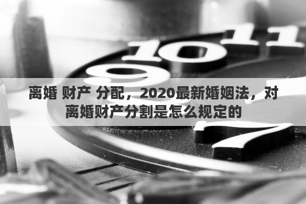 离婚 财产 分配,2020最新婚姻法,对离婚财产分割是怎么规定的 离婚 财产 分配,2020最新婚姻法,对离婚财产分割是怎么规定的
