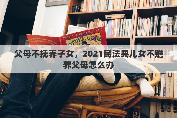 父母不抚养子女,2021民法典儿女不赡养父母怎么办 父母不抚养子女,2021民法典儿女不赡养父母怎么办