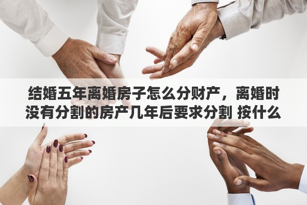 结婚五年离婚房子怎么分财产,离婚时没有分割的房产几年后要求分割 按什么价定 结婚五年离婚房子怎么分财产,离婚时没有分割的房产几年后要求分割 按什么价定