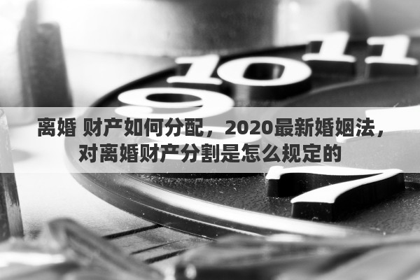 离婚 财产如何分配，2020最新婚姻法，对离婚财产分割是怎么规定的