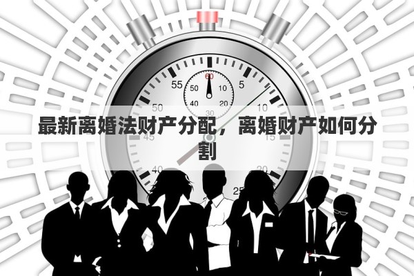 最新离婚法财产分配，离婚财产如何分割
