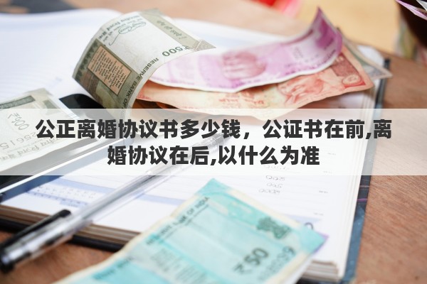 公正离婚协议书多少钱，公证书在前,离婚协议在后,以什么为准